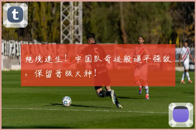 绝境逢生！中国队奇迹般逼平强敌，保留晋级火种！