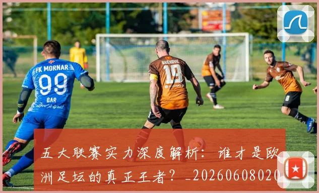 五大联赛实力深度解析：谁才是欧洲足坛的真正王者？_20260608020711