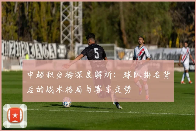 中超积分榜深度解析：球队排名背后的战术格局与赛季走势