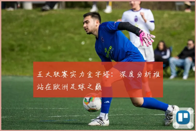 五大联赛实力金字塔：深度分析谁站在欧洲足球之巅